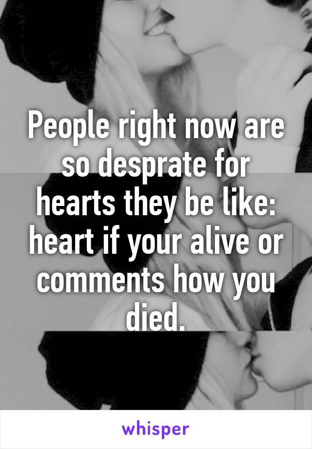People right now are so desprate for hearts they be like: heart if your alive or comments how you died.