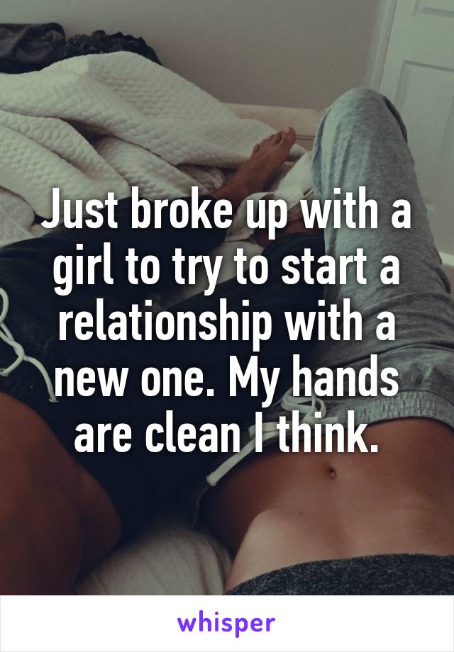 Just broke up with a girl to try to start a relationship with a new one. My hands are clean I think.