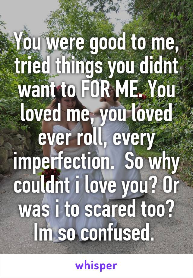 You were good to me, tried things you didnt want to FOR ME. You loved me, you loved ever roll, every imperfection.  So why couldnt i love you? Or was i to scared too? Im so confused. 