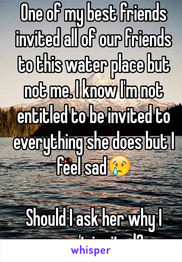 One of my best friends invited all of our friends to this water place but not me. I know I'm not entitled to be invited to everything she does but I feel sad😢

Should I ask her why I wasn't invited?