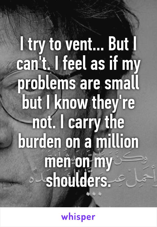 I try to vent... But I can't. I feel as if my problems are small but I know they're not. I carry the burden on a million men on my shoulders.