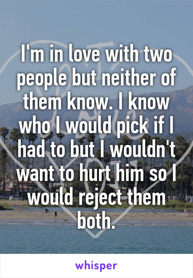 I'm in love with two people but neither of them know. I know who I would pick if I had to but I wouldn't want to hurt him so I would reject them both.