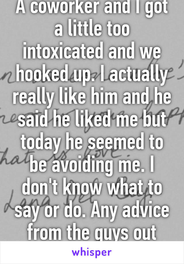 A coworker and I got a little too intoxicated and we hooked up. I actually really like him and he said he liked me but today he seemed to be avoiding me. I don't know what to say or do. Any advice from the guys out there? 
