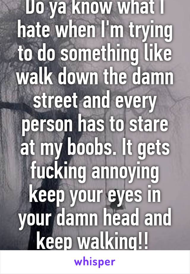 Do ya know what I hate when I'm trying to do something like walk down the damn street and every person has to stare at my boobs. It gets fucking annoying keep your eyes in your damn head and keep walking!! 

