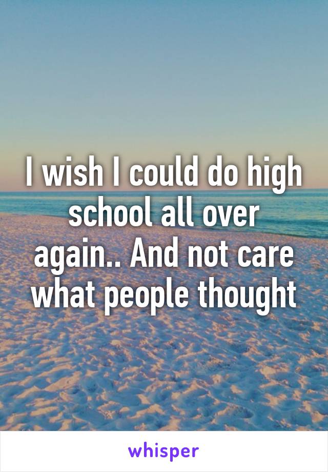 I wish I could do high school all over again.. And not care what people thought
