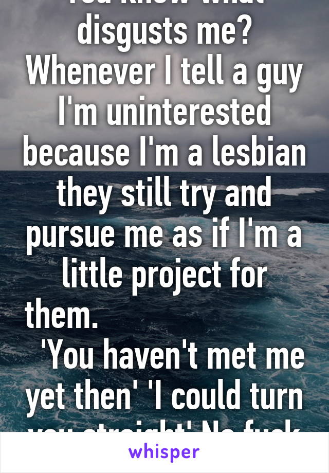You know what disgusts me? Whenever I tell a guy I'm uninterested because I'm a lesbian they still try and pursue me as if I'm a little project for them.                            'You haven't met me yet then' 'I could turn you straight' No fuck off.