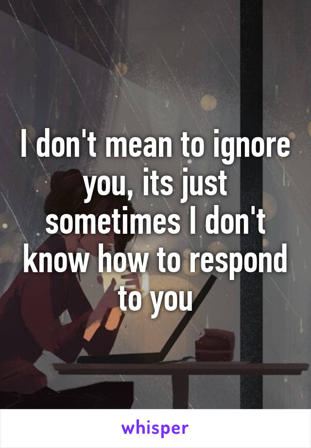 I don't mean to ignore you, its just sometimes I don't know how to respond to you