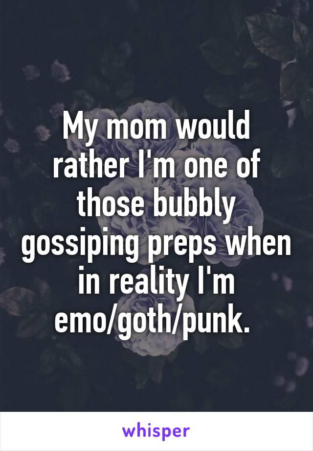 My mom would rather I'm one of those bubbly gossiping preps when in reality I'm emo/goth/punk. 