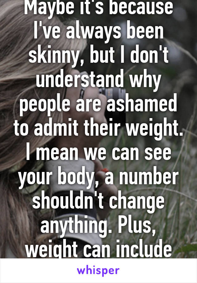 Maybe it's because I've always been skinny, but I don't understand why people are ashamed to admit their weight. I mean we can see your body, a number shouldn't change anything. Plus, weight can include fat and muscle. 