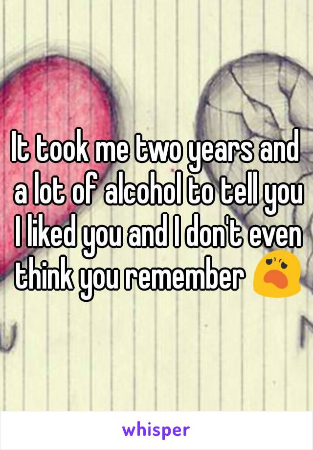 It took me two years and a lot of alcohol to tell you I liked you and I don't even think you remember 😦