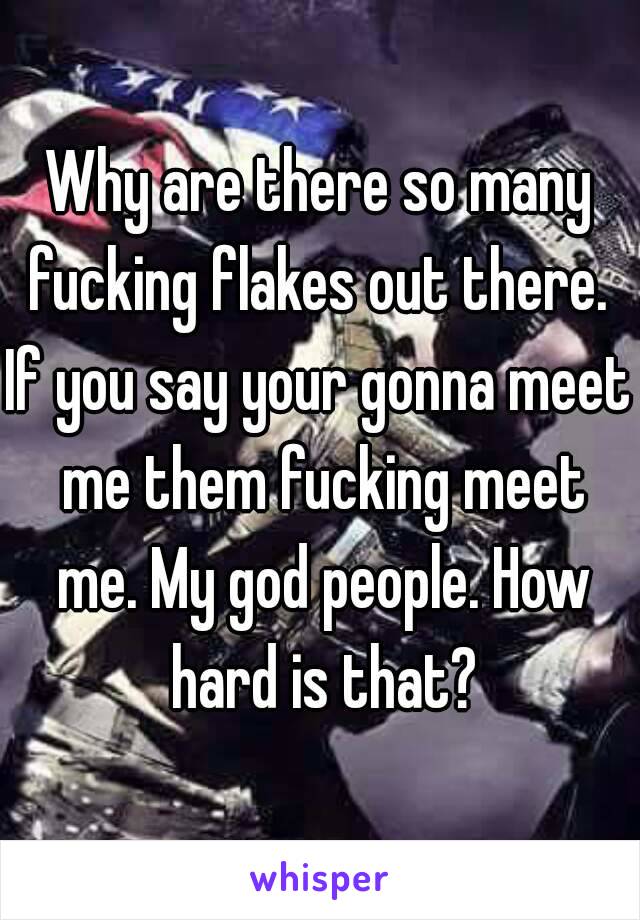 Why are there so many fucking flakes out there. 
If you say your gonna meet me them fucking meet me. My god people. How hard is that?