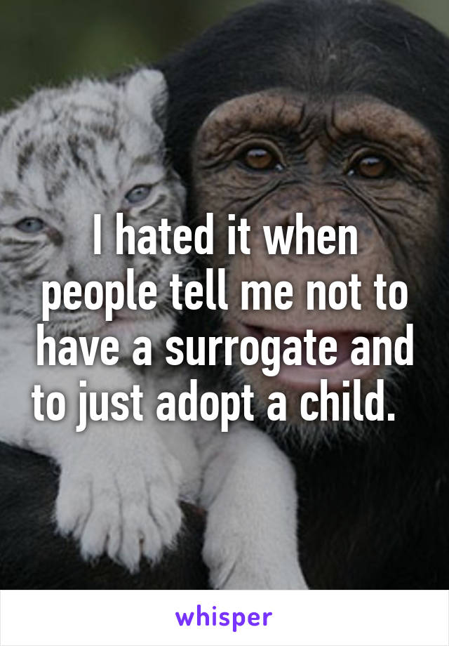 I hated it when people tell me not to have a surrogate and to just adopt a child.  