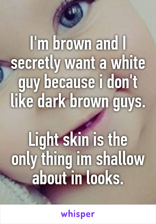I'm brown and I secretly want a white guy because i don't like dark brown guys.

Light skin is the only thing im shallow about in looks.