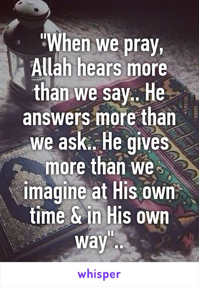  "When we pray, Allah hears more than we say.. He answers more than we ask.. He gives more than we imagine at His own time & in His own way"..