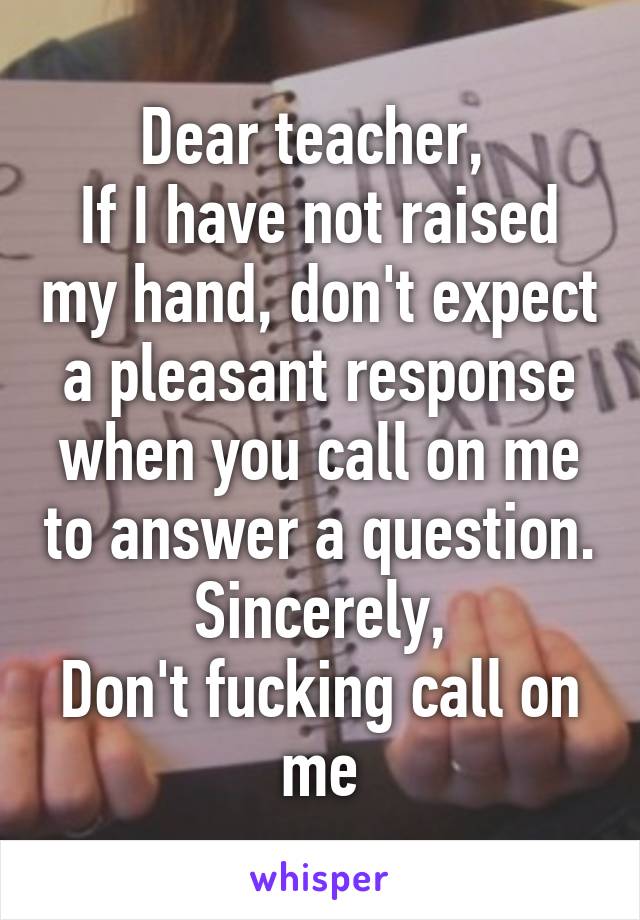 Dear teacher, 
If I have not raised my hand, don't expect a pleasant response when you call on me to answer a question.
Sincerely,
Don't fucking call on me