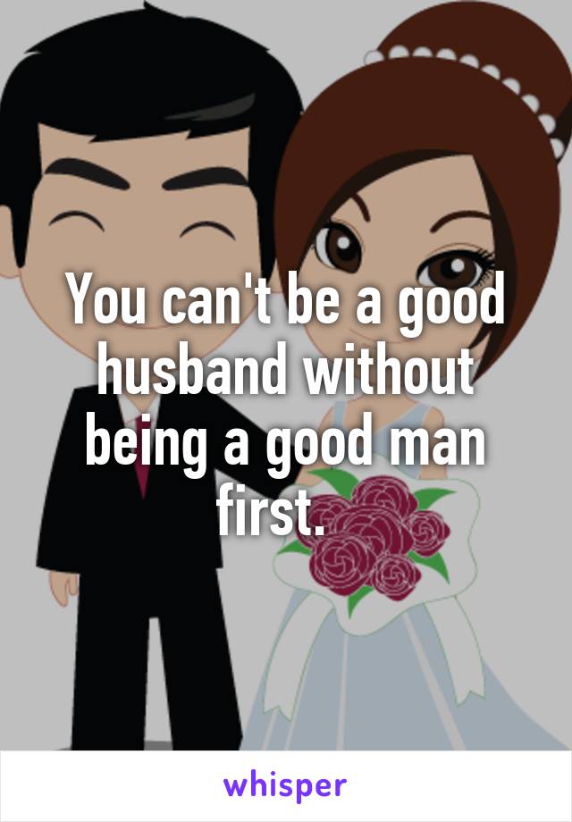 You can't be a good husband without being a good man first.  