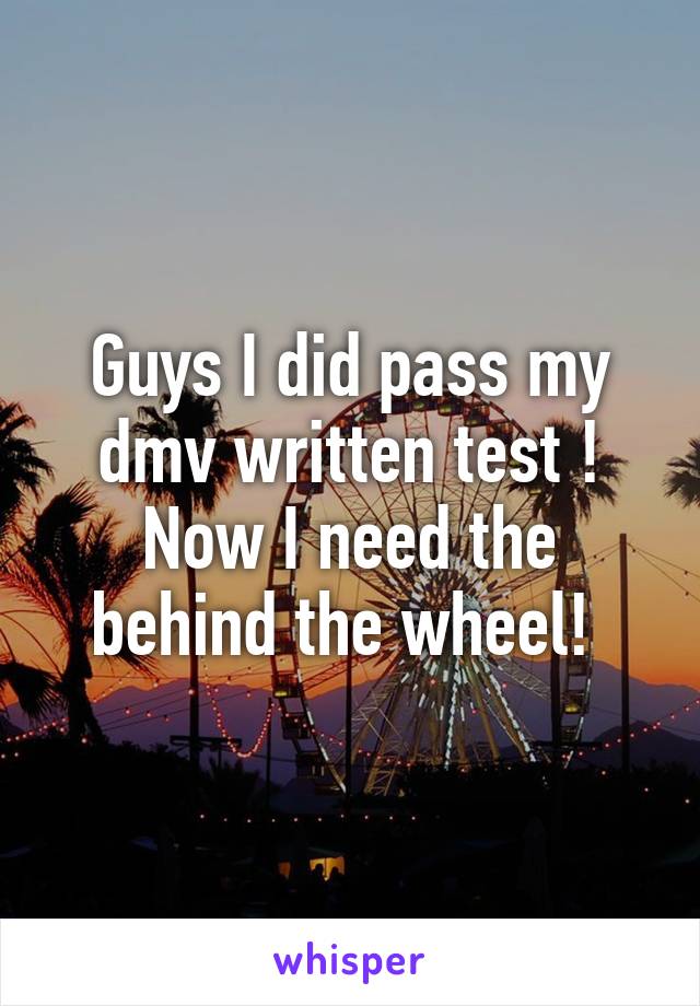 Guys I did pass my dmv written test ! Now I need the behind the wheel! 