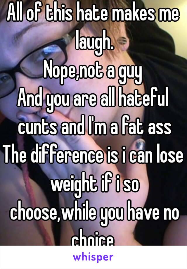 All of this hate makes me laugh.
Nope,not a guy
And you are all hateful cunts and I'm a fat ass
The difference is i can lose weight if i so choose,while you have no choice 
