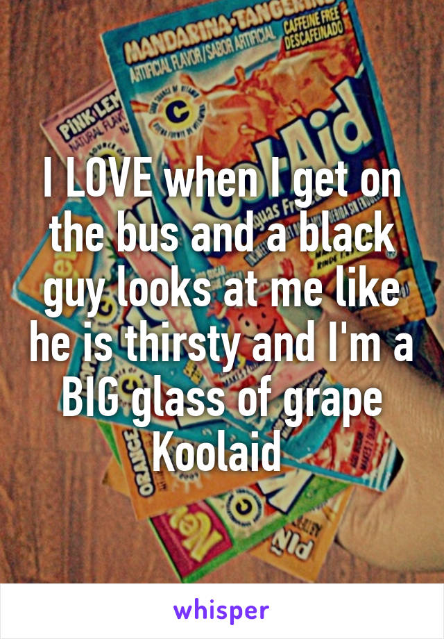 I LOVE when I get on the bus and a black guy looks at me like he is thirsty and I'm a BIG glass of grape Koolaid 