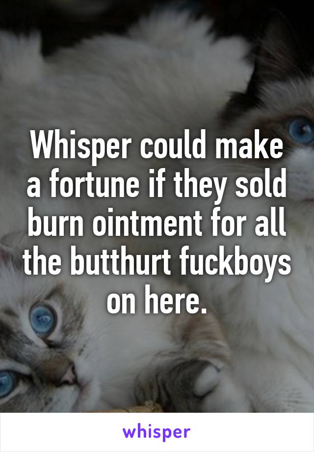Whisper could make a fortune if they sold burn ointment for all the butthurt fuckboys on here.