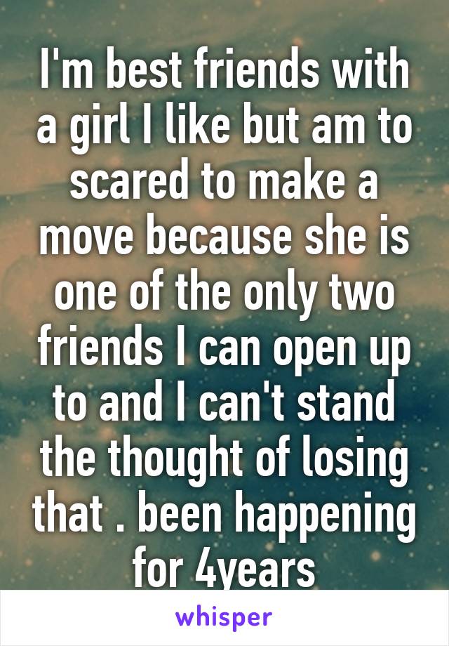 I'm best friends with a girl I like but am to scared to make a move because she is one of the only two friends I can open up to and I can't stand the thought of losing that . been happening for 4years