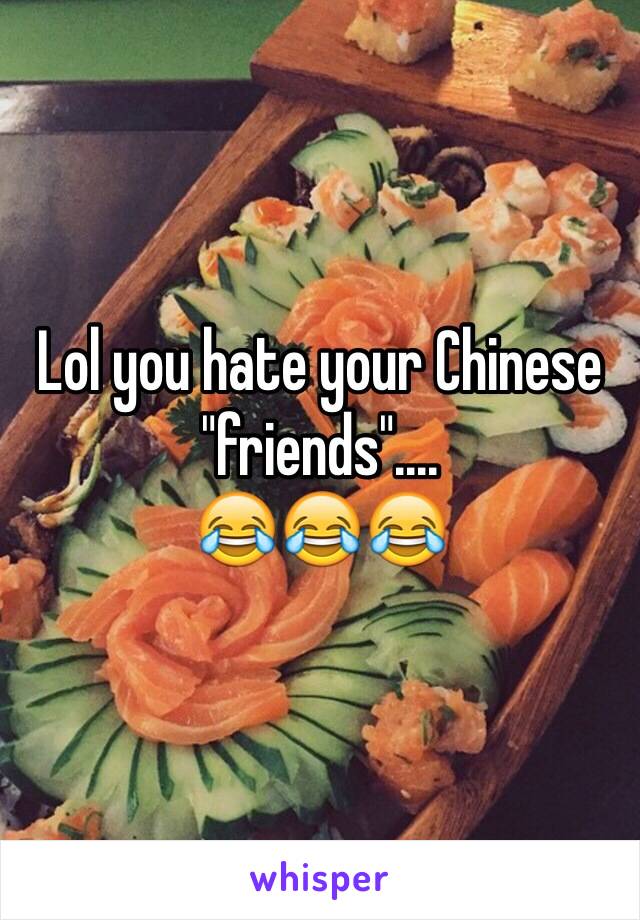 Lol you hate your Chinese "friends"....
😂😂😂
