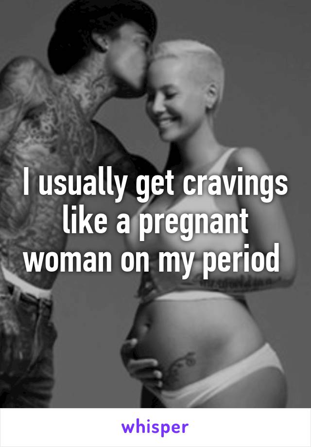 I usually get cravings like a pregnant woman on my period 