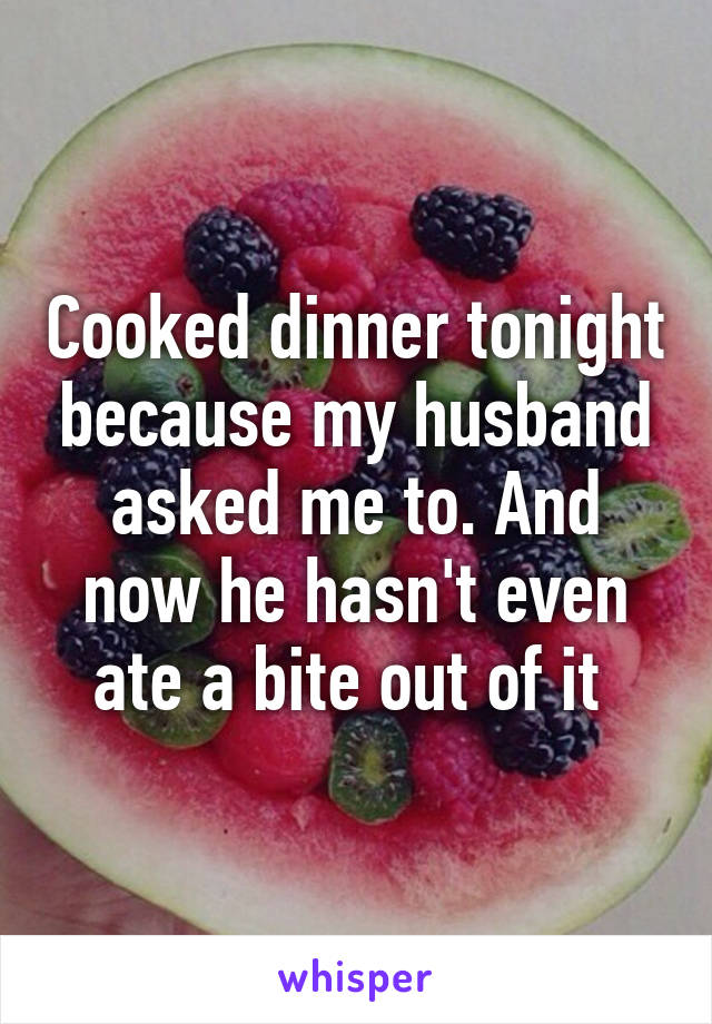 Cooked dinner tonight because my husband asked me to. And now he hasn't even ate a bite out of it 