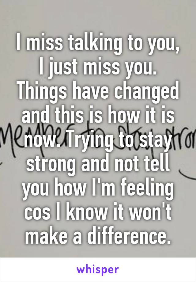 I miss talking to you, I just miss you. Things have changed and this is how it is now. Trying to stay strong and not tell you how I'm feeling cos I know it won't make a difference.