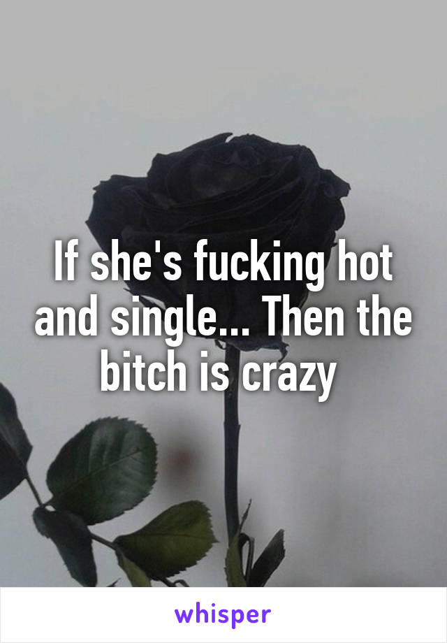 If she's fucking hot and single... Then the bitch is crazy 
