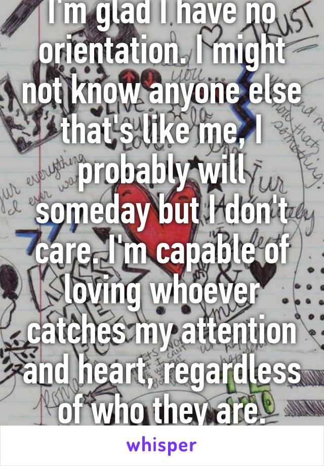 I'm glad I have no orientation. I might not know anyone else that's like me, I probably will someday but I don't care. I'm capable of loving whoever catches my attention and heart, regardless of who they are. That's what matters.