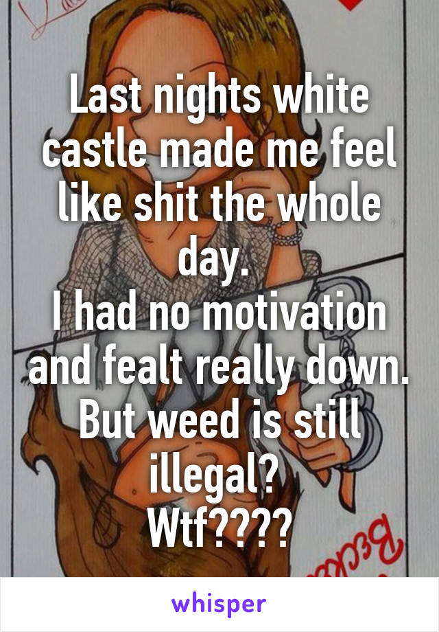 Last nights white castle made me feel like shit the whole day. 
I had no motivation and fealt really down. But weed is still illegal? 
Wtf????