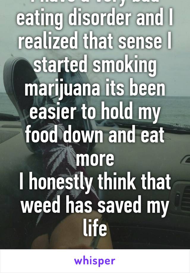 I have a very bad eating disorder and I realized that sense I started smoking marijuana its been easier to hold my food down and eat more
I honestly think that weed has saved my life

#Legalize 