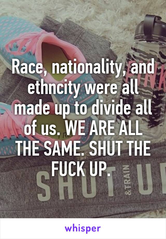 Race, nationality, and ethncity were all made up to divide all of us. WE ARE ALL THE SAME. SHUT THE FUCK UP. 