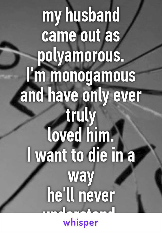 my husband
came out as
polyamorous.
I'm monogamous
and have only ever truly
loved him.
I want to die in a way
he'll never understand.