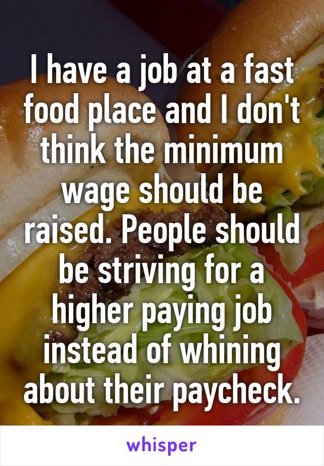 I have a job at a fast food place and I don't think the minimum wage should be raised. People should be striving for a higher paying job instead of whining about their paycheck.