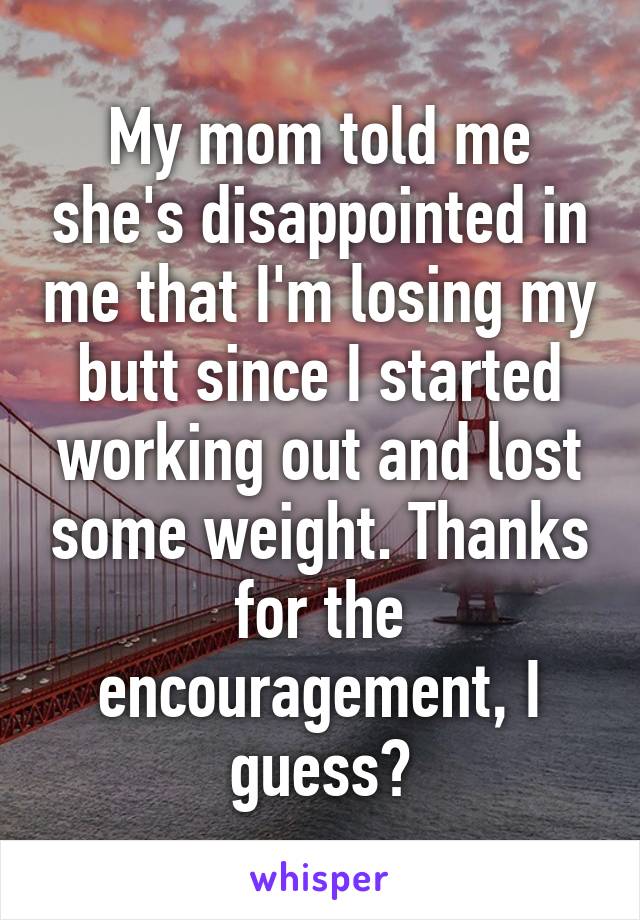 My mom told me she's disappointed in me that I'm losing my butt since I started working out and lost some weight. Thanks for the encouragement, I guess?