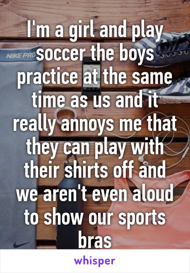 I'm a girl and play soccer the boys practice at the same time as us and it really annoys me that they can play with their shirts off and we aren't even aloud to show our sports bras