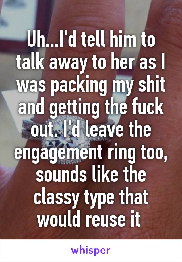 Uh...I'd tell him to talk away to her as I was packing my shit and getting the fuck out. I'd leave the engagement ring too, sounds like the classy type that would reuse it 