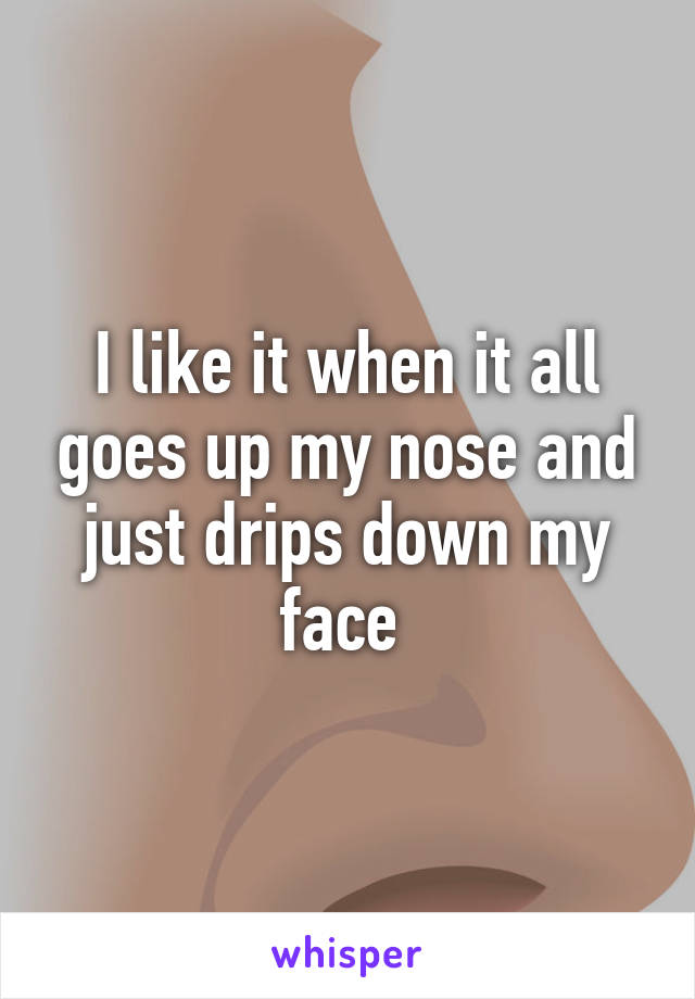 I like it when it all goes up my nose and just drips down my face 