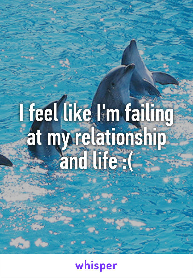 I feel like I'm failing at my relationship and life :(