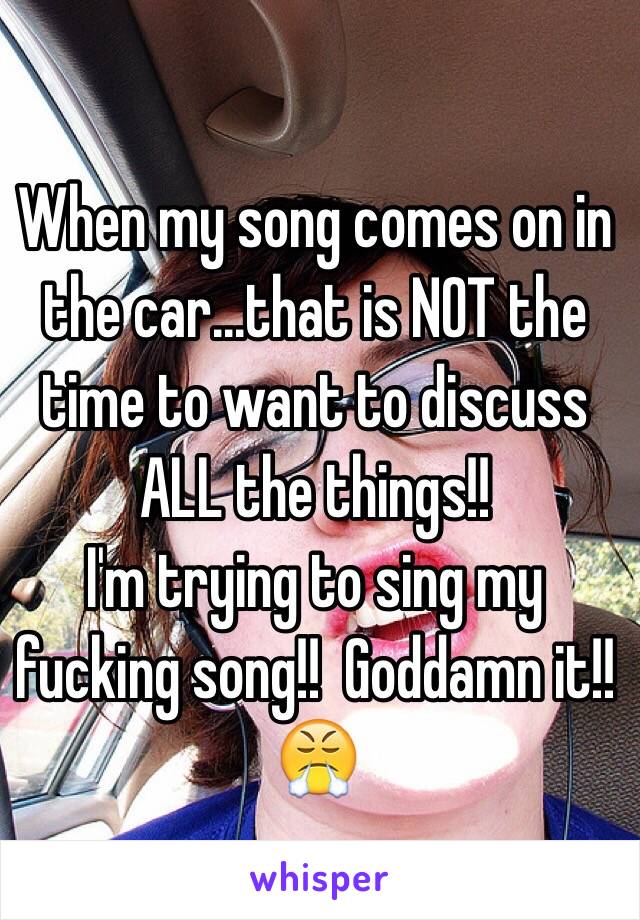 When my song comes on in the car...that is NOT the time to want to discuss ALL the things!! 
I'm trying to sing my fucking song!!  Goddamn it!! 😤