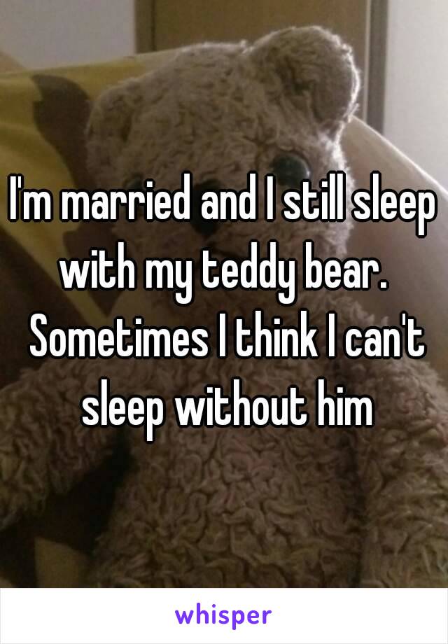 I'm married and I still sleep with my teddy bear.  Sometimes I think I can't sleep without him
