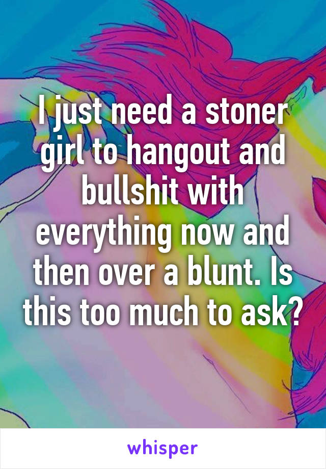 I just need a stoner girl to hangout and bullshit with everything now and then over a blunt. Is this too much to ask? 