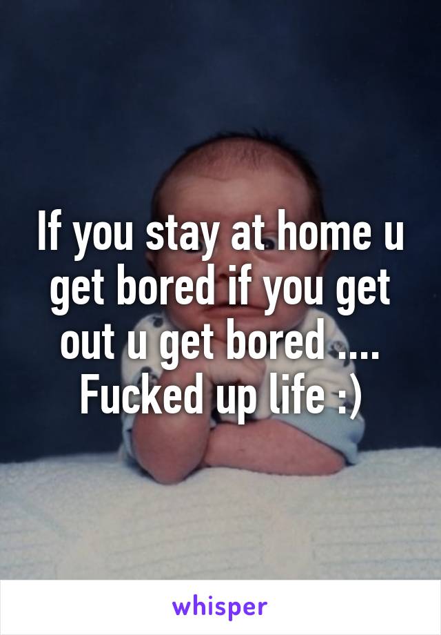 If you stay at home u get bored if you get out u get bored .... Fucked up life :)