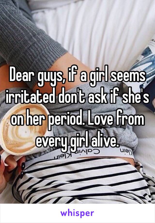 Dear guys, if a girl seems irritated don't ask if she's on her period. Love from every girl alive.