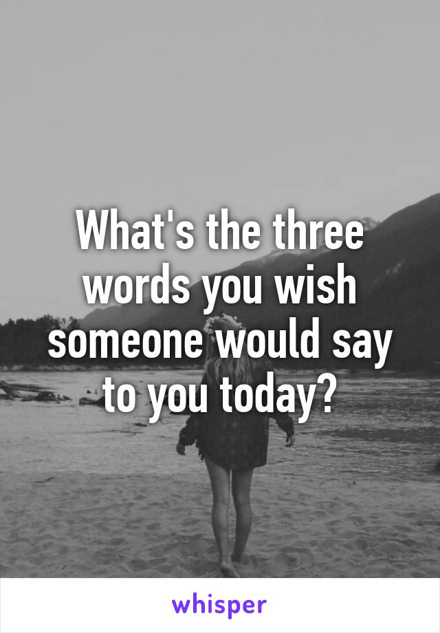 What's the three words you wish someone would say to you today?
