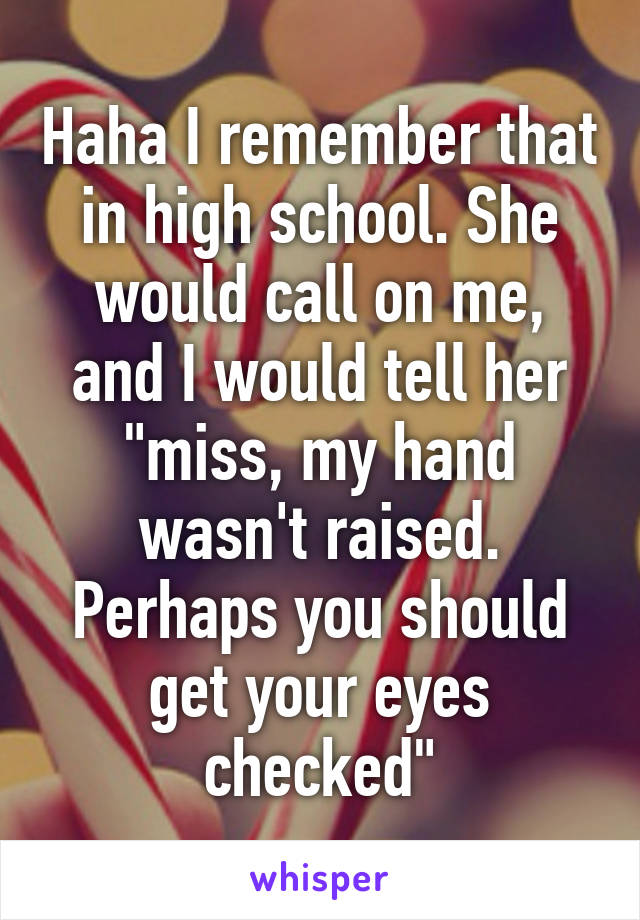 Haha I remember that in high school. She would call on me, and I would tell her "miss, my hand wasn't raised. Perhaps you should get your eyes checked"