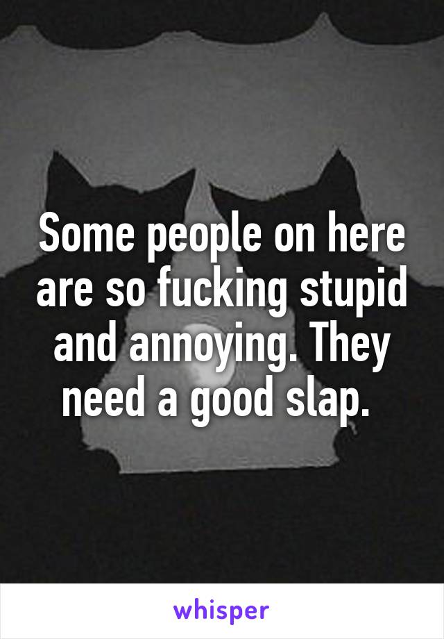 Some people on here are so fucking stupid and annoying. They need a good slap. 