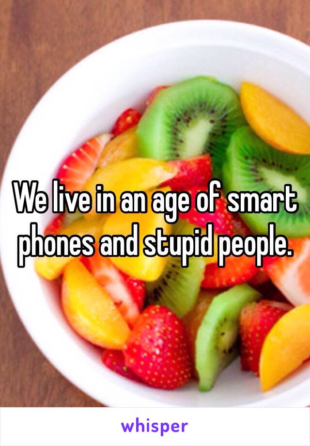 We live in an age of smart phones and stupid people.